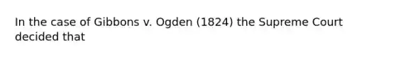 In the case of Gibbons v. Ogden (1824) the Supreme Court decided that