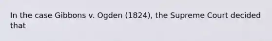 In the case Gibbons v. Ogden (1824), the Supreme Court decided that