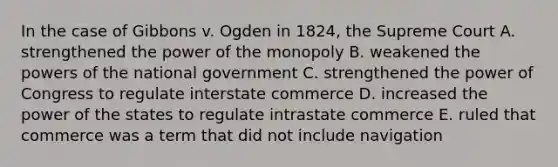 In the case of Gibbons v. Ogden in 1824, the Supreme Court A. strengthened the power of the monopoly B. weakened the powers of the national government C. strengthened the power of Congress to regulate interstate commerce D. increased the power of the states to regulate intrastate commerce E. ruled that commerce was a term that did not include navigation