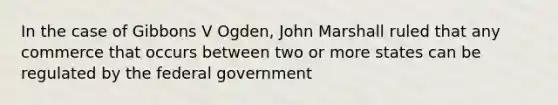 In the case of Gibbons V Ogden, John Marshall ruled that any commerce that occurs between two or more states can be regulated by the federal government