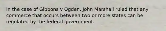 In the case of Gibbons v Ogden, John Marshall ruled that any commerce that occurs between two or more states can be regulated by the federal government.