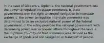 In the case of Gibbons v. Ogden a. the national government lost the power to regulate intrastate commerce. b. state governments won the right to control navigation in interstate waters. c. the power to regulate interstate commerce was determined to be an exclusive national power of the federal government. d. the ruling provided the national government with decreasing power over economic affairs throughout the land. e. the Supreme Court found that commerce was defined as the exchange of goods and not navigation or transport of people.