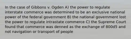 In the case of Gibbons v. Ogden A) the power to regulate interstate commerce was determined to be an exclusive national power of the federal government B) the national government lost the power to regulate intrastate commerce C) the Supreme Court found that commerce was denned as the exchange of 800d5 and not navigation or transport of people