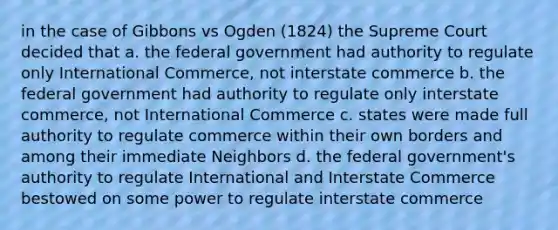 in the case of Gibbons vs Ogden (1824) the Supreme Court decided that a. the federal government had authority to regulate only International Commerce, not interstate commerce b. the federal government had authority to regulate only interstate commerce, not International Commerce c. states were made full authority to regulate commerce within their own borders and among their immediate Neighbors d. the federal government's authority to regulate International and Interstate Commerce bestowed on some power to regulate interstate commerce