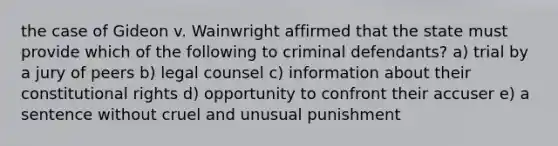 the case of Gideon v. Wainwright affirmed that the state must provide which of the following to criminal defendants? a) trial by a jury of peers b) legal counsel c) information about their constitutional rights d) opportunity to confront their accuser e) a sentence without cruel and unusual punishment