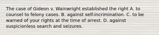 The case of Gideon v. Wainwright established the right A. to counsel to felony cases. B. against self-incrimination. C. to be warned of your rights at the time of arrest. D. against suspicionless search and seizures.