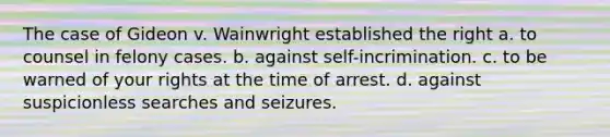 The case of Gideon v. Wainwright established the right a. to counsel in felony cases. b. against self-incrimination. c. to be warned of your rights at the time of arrest. d. against suspicionless searches and seizures.