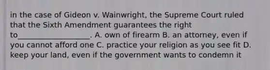 in the case of Gideon v. Wainwright, the Supreme Court ruled that the Sixth Amendment guarantees the right to___________________. A. own of firearm B. an attorney, even if you cannot afford one C. practice your religion as you see fit D. keep your land, even if the government wants to condemn it