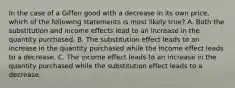 In the case of a Giffen good with a decrease in its own price, which of the following statements is most likely true? A. Both the substitution and income effects lead to an increase in the quantity purchased. B. The substitution effect leads to an increase in the quantity purchased while the income effect leads to a decrease. C. The income effect leads to an increase in the quantity purchased while the substitution effect leads to a decrease.