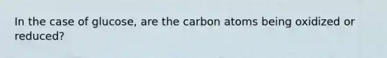 In the case of glucose, are the carbon atoms being oxidized or reduced?