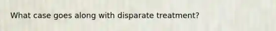 What case goes along with disparate treatment?