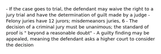 - If the case goes to trial, the defendant may waive the right to a jury trial and have the determination of guilt made by a judge - Felony juries have 12 jurors; misdemeanors juries, 6 - The decision of a criminal jury must be unanimous; the standard of proof is " beyond a reasonable doubt" - A guilty finding may be appealed, meaning the defendant asks a higher court to consider the decision