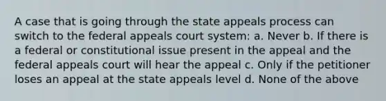 A case that is going through the state appeals process can switch to the federal appeals court system: a. Never b. If there is a federal or constitutional issue present in the appeal and the federal appeals court will hear the appeal c. Only if the petitioner loses an appeal at the state appeals level d. None of the above