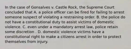 In the case of Gonsalves v. Castle Rock, the Supreme Court concluded that A. a police officer can be fired for failing to arrest someone suspect of violating a restraining order. B. the police do not have a constitutional duty to assist victims of domestic violence. C. even under a mandatory arrest law, police retain some discretion . D. domestic violence victims have a constitutional right to make a citizens arrest in order to protect themselves from injury.