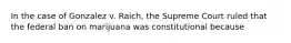 In the case of Gonzalez v. Raich, the Supreme Court ruled that the federal ban on marijuana was constitutional because