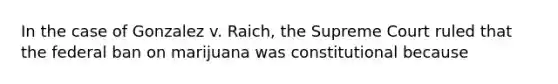 In the case of Gonzalez v. Raich, the Supreme Court ruled that the federal ban on marijuana was constitutional because