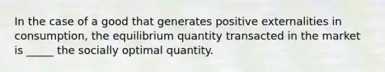 In the case of a good that generates positive externalities in consumption, the equilibrium quantity transacted in the market is _____ the socially optimal quantity.