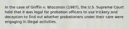 In the case of Griffin v. Wisconsin (1987), the U.S. Supreme Court held that it was legal for probation officers to use trickery and deception to find out whether probationers under their care were engaging in illegal activities.