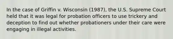 In the case of Griffin v. Wisconsin (1987), the U.S. Supreme Court held that it was legal for probation officers to use trickery and deception to find out whether probationers under their care were engaging in illegal activities.