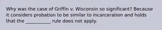 Why was the case of Griffin v. Wisconsin so significant? Because it considers probation to be similar to incarceration and holds that the ___________ rule does not apply.