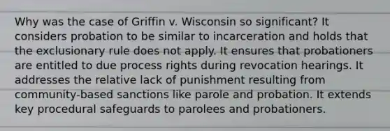 Why was the case of Griffin v. Wisconsin so significant? It considers probation to be similar to incarceration and holds that <a href='https://www.questionai.com/knowledge/kiz15u9aWk-the-exclusionary-rule' class='anchor-knowledge'>the exclusionary rule</a> does not apply. It ensures that probationers are entitled to due process rights during revocation hearings. It addresses the relative lack of punishment resulting from community-based sanctions like parole and probation. It extends key procedural safeguards to parolees and probationers.