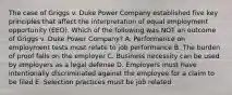 The case of Griggs v. Duke Power Company established five key principles that affect the interpretation of equal employment opportunity (EEO). Which of the following was NOT an outcome of Griggs v. Duke Power Company? A. Performance on employment tests must relate to job performance B. The burden of proof falls on the employer C. Business necessity can be used by employers as a legal defense D. Employers must have intentionally discriminated against the employee for a claim to be filed E. Selection practices must be job related