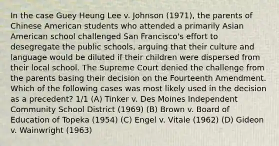 In the case Guey Heung Lee v. Johnson (1971), the parents of Chinese American students who attended a primarily Asian American school challenged San Francisco's effort to desegregate the public schools, arguing that their culture and language would be diluted if their children were dispersed from their local school. The Supreme Court denied the challenge from the parents basing their decision on the Fourteenth Amendment. Which of the following cases was most likely used in the decision as a precedent? 1/1 (A) Tinker v. Des Moines Independent Community School District (1969) (B) Brown v. Board of Education of Topeka (1954) (C) Engel v. Vitale (1962) (D) Gideon v. Wainwright (1963)