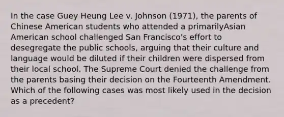 In the case Guey Heung Lee v. Johnson (1971), the parents of Chinese American students who attended a primarilyAsian American school challenged San Francisco's effort to desegregate the public schools, arguing that their culture and language would be diluted if their children were dispersed from their local school. The Supreme Court denied the challenge from the parents basing their decision on the Fourteenth Amendment. Which of the following cases was most likely used in the decision as a precedent?