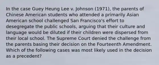 In the case Guey Heung Lee v. Johnson (1971), the parents of Chinese American students who attended a primarily Asian American school challenged San Francisco's effort to desegregate the public schools, arguing that their culture and language would be diluted if their children were dispersed from their local school. The Supreme Court denied the challenge from the parents basing their decision on the Fourteenth Amendment. Which of the following cases was most likely used in the decision as a precedent?