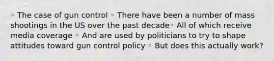 ◦ The case of gun control ◦ There have been a number of mass shootings in the US over the past decade◦ All of which receive media coverage ◦ And are used by politicians to try to shape attitudes toward gun control policy ◦ But does this actually work?