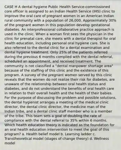 CASE H A dental hygiene Public Health Service-commissioned core officer is assigned to an Indian Health Service (IHS) clinic to improve the oral care of pregnant women in an American Indian rural community with a population of 26,000. Approximately 30% of the pregnant women in this population develop gestational diabetes. An interprofessional collaborative practice approach is used in the clinic. When a woman first sees the physician in the clinic for prenatal care, she meets with a dental therapist for oral health education, including personal oral hygiene care. She is also referred to the dental clinic for a dental examination and dental hygiene treatment. Only 25% of the patients referred during the previous 6 months complied with the dental referral, scheduled an appointment, and received treatment. The community is not classified a "dental manpower shortage area" because of the staffing of this clinic and the existence of this program. A survey of the pregnant women served by this clinic reveals that the women do not realize their risk for diabetes, are unaware of the relationship between oral health status and diabetes, and do not understand the benefits of oral health care in relation to their overall health and the health of their babies. For the purpose of discussing the problem and possible solutions, the dental hygienist arranges a meeting of the medical clinic director, the dental clinic director, the medicine man of the Indian tribe, and a dental clinic staff member who is a member of the tribe. This team sets a goal of doubling the rate of compliance with the dental referral to 35% within 6 months. Which health education theory is indicated as the foundation for an oral health education intervention to meet the goal of this program? a. Health belief model b. Learning ladder c. Transtheoretical model (stages of change theory) d. Wellness model