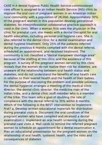 CASE H A dental hygiene Public Health Service-commissioned core officer is assigned to an Indian Health Service (IHS) clinic to improve the oral care of pregnant women in an American Indian rural community with a population of 26,000. Approximately 30% of the pregnant women in this population develop gestational diabetes. An interprofessional collaborative practice approach is used in the clinic. When a woman first sees the physician in the clinic for prenatal care, she meets with a dental therapist for oral health education, including personal oral hygiene care. She is also referred to the dental clinic for a dental examination and dental hygiene treatment. Only 25% of the patients referred during the previous 6 months complied with the dental referral, scheduled an appointment, and received treatment. The community is not classified a "dental manpower shortage area" because of the staffing of this clinic and the existence of this program. A survey of the pregnant women served by this clinic reveals that the women do not realize their risk for diabetes, are unaware of the relationship between oral health status and diabetes, and do not understand the benefits of oral health care in relation to their overall health and the health of their babies. For the purpose of discussing the problem and possible solutions, the dental hygienist arranges a meeting of the medical clinic director, the dental clinic director, the medicine man of the Indian tribe, and a dental clinic staff member who is a member of the tribe. This team sets a goal of doubling the rate of compliance with the dental referral to 35% within 6 months. Which of the following is the BEST intervention to implement first? a. Develop written educational materials for distribution during prenatal visits b. Document the oral condition of the pregnant women who have complied and received a dental examination c. Implement an oral health screening during the prenatal care visits d. Mail cards to remind the referred pregnant women to schedule an appointment for a dental examination e. Plan an educational presentation for the pregnant women on the relationship of oral health, systemic health, and the risks and consequences of diabetes