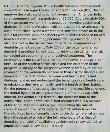 CASE H A dental hygiene Public Health Service-commissioned core officer is assigned to an Indian Health Service (IHS) clinic to improve the oral care of pregnant women in an American Indian rural community with a population of 26,000. Approximately 30% of the pregnant women in this population develop gestational diabetes. An interprofessional collaborative practice approach is used in the clinic. When a woman first sees the physician in the clinic for prenatal care, she meets with a dental therapist for oral health education, including personal oral hygiene care. She is also referred to the dental clinic for a dental examination and dental hygiene treatment. Only 25% of the patients referred during the previous 6 months complied with the dental referral, scheduled an appointment, and received treatment. The community is not classified a "dental manpower shortage area" because of the staffing of this clinic and the existence of this program. A survey of the pregnant women served by this clinic reveals that the women do not realize their risk for diabetes, are unaware of the relationship between oral health status and diabetes, and do not understand the benefits of oral health care in relation to their overall health and the health of their babies. For the purpose of discussing the problem and possible solutions, the dental hygienist arranges a meeting of the medical clinic director, the dental clinic director, the medicine man of the Indian tribe, and a dental clinic staff member who is a member of the tribe. This team sets a goal of doubling the rate of compliance with the dental referral to 35% within 6 months. In this situation, lack of compliance with the dental referral is most likely the result of which of the following factors? a. Cost of dental care b. Lack of available appointments c. Low dentist-to-population ratio d. Low health literacy