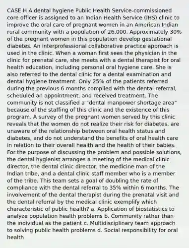 CASE H A dental hygiene Public Health Service-commissioned core officer is assigned to an Indian Health Service (IHS) clinic to improve the oral care of pregnant women in an American Indian rural community with a population of 26,000. Approximately 30% of the pregnant women in this population develop gestational diabetes. An interprofessional collaborative practice approach is used in the clinic. When a woman first sees the physician in the clinic for prenatal care, she meets with a dental therapist for oral health education, including personal oral hygiene care. She is also referred to the dental clinic for a dental examination and dental hygiene treatment. Only 25% of the patients referred during the previous 6 months complied with the dental referral, scheduled an appointment, and received treatment. The community is not classified a "dental manpower shortage area" because of the staffing of this clinic and the existence of this program. A survey of the pregnant women served by this clinic reveals that the women do not realize their risk for diabetes, are unaware of the relationship between oral health status and diabetes, and do not understand the benefits of oral health care in relation to their overall health and the health of their babies. For the purpose of discussing the problem and possible solutions, the dental hygienist arranges a meeting of the medical clinic director, the dental clinic director, the medicine man of the Indian tribe, and a dental clinic staff member who is a member of the tribe. This team sets a goal of doubling the rate of compliance with the dental referral to 35% within 6 months. The involvement of the dental therapist during the prenatal visit and the dental referral by the medical clinic exemplify which characteristic of public health? a. Application of biostatistics to analyze population health problems b. Community rather than the individual as the patient c. Multidisciplinary team approach to solving public health problems d. Social responsibility for oral health