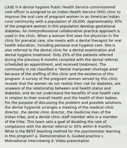 CASE H A dental hygiene Public Health Service-commissioned core officer is assigned to an Indian Health Service (IHS) clinic to improve the oral care of pregnant women in an American Indian rural community with a population of 26,000. Approximately 30% of the pregnant women in this population develop gestational diabetes. An interprofessional collaborative practice approach is used in the clinic. When a woman first sees the physician in the clinic for prenatal care, she meets with a dental therapist for oral health education, including personal oral hygiene care. She is also referred to the dental clinic for a dental examination and dental hygiene treatment. Only 25% of the patients referred during the previous 6 months complied with the dental referral, scheduled an appointment, and received treatment. The community is not classified a "dental manpower shortage area" because of the staffing of this clinic and the existence of this program. A survey of the pregnant women served by this clinic reveals that the women do not realize their risk for diabetes, are unaware of the relationship between oral health status and diabetes, and do not understand the benefits of oral health care in relation to their overall health and the health of their babies. For the purpose of discussing the problem and possible solutions, the dental hygienist arranges a meeting of the medical clinic director, the dental clinic director, the medicine man of the Indian tribe, and a dental clinic staff member who is a member of the tribe. This team sets a goal of doubling the rate of compliance with the dental referral to 35% within 6 months. What is the BEST teaching method for the psychomotor learning in this program? a. Demonstration b. Guided practice c. Motivational interviewing d. Video presentation