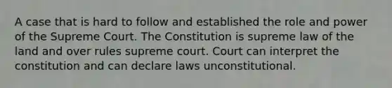 A case that is hard to follow and established the role and power of the Supreme Court. The Constitution is supreme law of the land and over rules supreme court. Court can interpret the constitution and can declare laws unconstitutional.