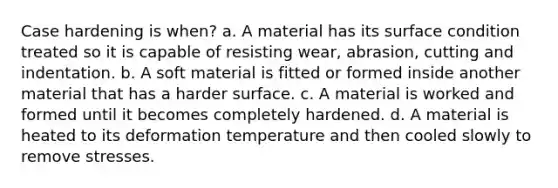 Case hardening is when? a. A material has its surface condition treated so it is capable of resisting wear, abrasion, cutting and indentation. b. A soft material is fitted or formed inside another material that has a harder surface. c. A material is worked and formed until it becomes completely hardened. d. A material is heated to its deformation temperature and then cooled slowly to remove stresses.