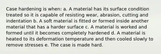 Case hardening is when: a. A material has its surface condition treated so it is capable of resisting wear, abrasion, cutting and indentation b. A soft material is fitted or formed inside another material that has a harder surface c. A material is worked and formed until it becomes completely hardened d. A material is heated to its deformation temperature and then cooled slowly to remove stresses e. The case is made hard.