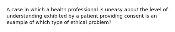 A case in which a health professional is uneasy about the level of understanding exhibited by a patient providing consent is an example of which type of ethical problem?