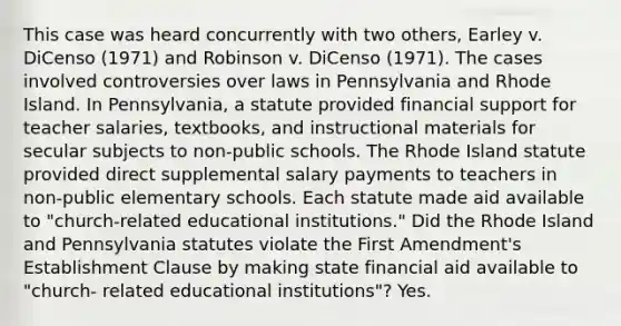 This case was heard concurrently with two others, Earley v. DiCenso (1971) and Robinson v. DiCenso (1971). The cases involved controversies over laws in Pennsylvania and Rhode Island. In Pennsylvania, a statute provided financial support for teacher salaries, textbooks, and instructional materials for secular subjects to non-public schools. The Rhode Island statute provided direct supplemental salary payments to teachers in non-public elementary schools. Each statute made aid available to "church-related educational institutions." Did the Rhode Island and Pennsylvania statutes violate the First Amendment's Establishment Clause by making state financial aid available to "church- related educational institutions"? Yes.