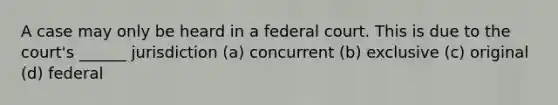 A case may only be heard in a federal court. This is due to the court's ______ jurisdiction (a) concurrent (b) exclusive (c) original (d) federal