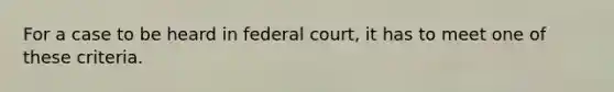 For a case to be heard in federal court, it has to meet one of these criteria.