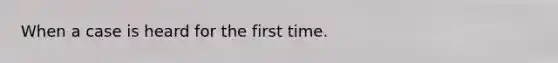 When a case is heard for the first time.