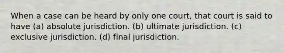 When a case can be heard by only one court, that court is said to have (a) absolute jurisdiction. (b) ultimate jurisdiction. (c) exclusive jurisdiction. (d) final jurisdiction.