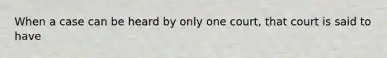 When a case can be heard by only one court, that court is said to have