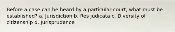 Before a case can be heard by a particular court, what must be established? a. Jurisdiction b. Res judicata c. Diversity of citizenship d. Jurisprudence