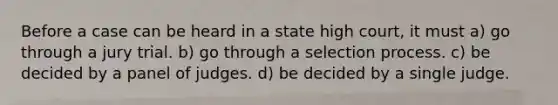 Before a case can be heard in a state high court, it must a) go through a jury trial. b) go through a selection process. c) be decided by a panel of judges. d) be decided by a single judge.