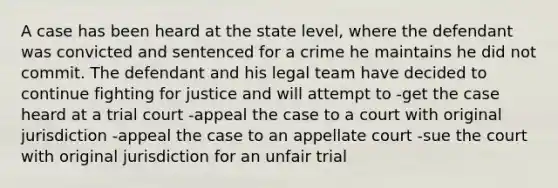 A case has been heard at the state level, where the defendant was convicted and sentenced for a crime he maintains he did not commit. The defendant and his legal team have decided to continue fighting for justice and will attempt to -get the case heard at a trial court -appeal the case to a court with original jurisdiction -appeal the case to an appellate court -sue the court with original jurisdiction for an unfair trial