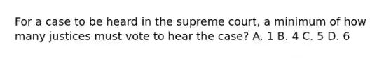 For a case to be heard in the supreme court, a minimum of how many justices must vote to hear the case? A. 1 B. 4 C. 5 D. 6