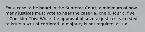 ​For a case to be heard in the Supreme Court, a minimum of how many justices must vote to hear the case? a. one b. four c. five —Consider This: While the approval of several justices is needed to issue a writ of certiorari, a majority is not required. d. six